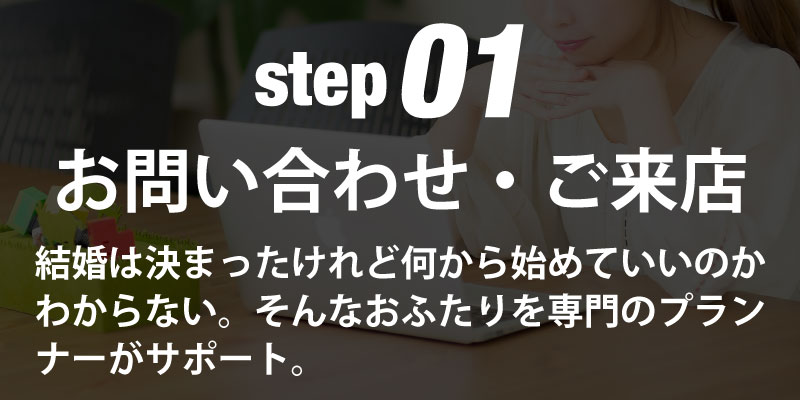 step01お問い合わせ・ご来店 結婚はきまったけれど何から始めていいのかわからない。そんなおふたりを専門のプランナーがサポート