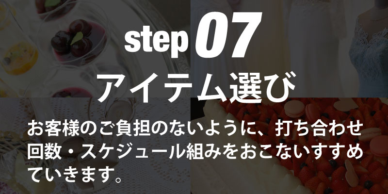 step07アイテム選び お客様のご負担のないように、打ち合わせ回数・スケジュール組みをおこないすすめていきます。